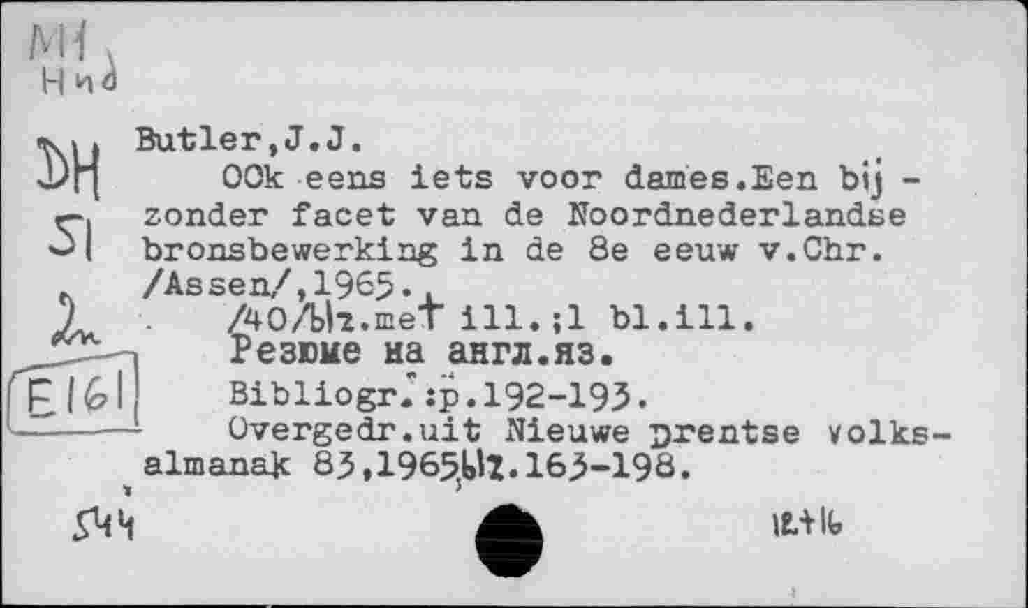 ﻿H nâ
î>H si
ЕІ6І
Butler,J.J.
00k ееns lets voor daines.Een bij -zonder facet van de Noordnederlandse bronsbewerking in de 8e eeuw v.Chr. /Assen/,1965..
/40/Ыг.шеТ ill.;1 bl.ill.
Резюме на англ.яз.
Bibliogr." :p. І92-І9З •
Overgedr.uit Nieuwe Drentse volks-almanak 85,1965U1.163-198.

It+lb